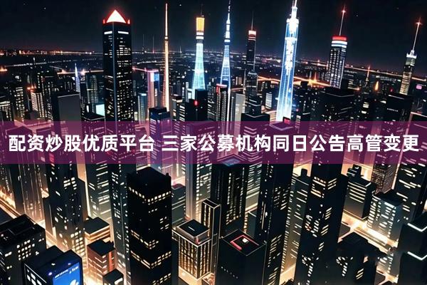 配资炒股优质平台 三家公募机构同日公告高管变更