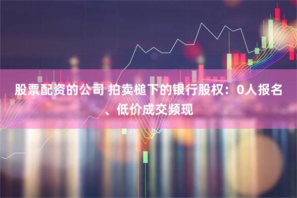股票配资的公司 拍卖槌下的银行股权：0人报名、低价成交频现
