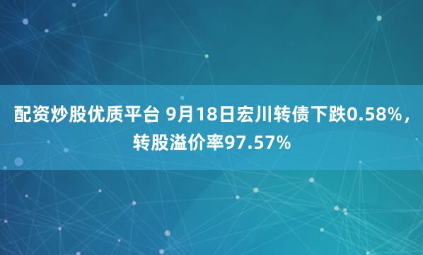 配资炒股优质平台 9月18日宏川转债下跌0.58%，转股溢价率97.57%