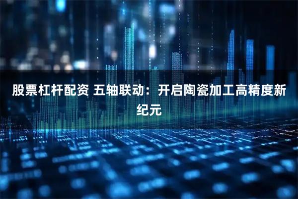 股票杠杆配资 五轴联动：开启陶瓷加工高精度新纪元