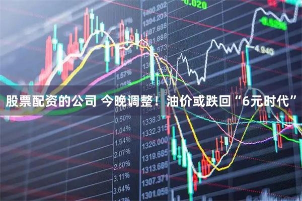 股票配资的公司 今晚调整！油价或跌回“6元时代”