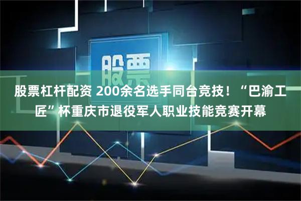 股票杠杆配资 200余名选手同台竞技！“巴渝工匠”杯重庆市退役军人职业技能竞赛开幕
