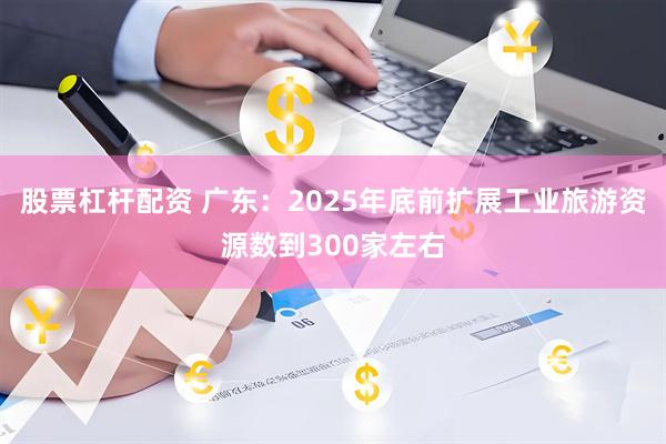 股票杠杆配资 广东：2025年底前扩展工业旅游资源数到300家左右