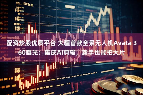 配资炒股优质平台 大疆首款全景无人机Avata 360曝光：集成AI剪辑，新手也能拍大片