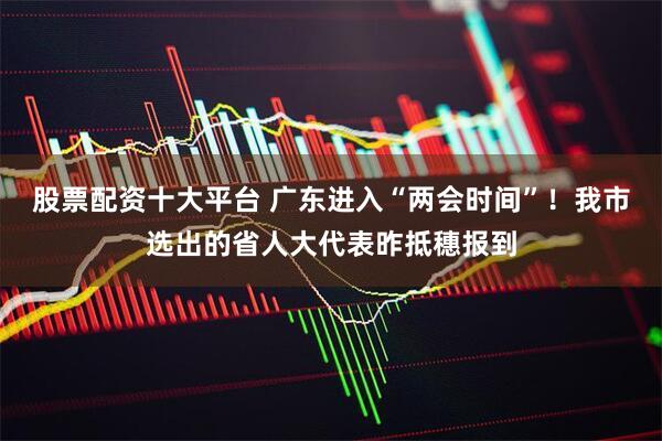 股票配资十大平台 广东进入“两会时间”！我市选出的省人大代表昨抵穗报到