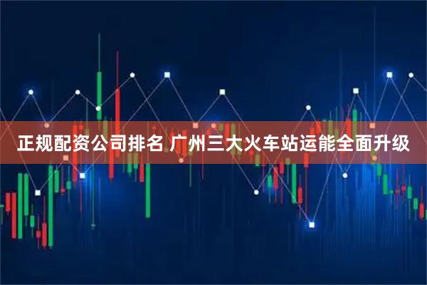 正规配资公司排名 广州三大火车站运能全面升级