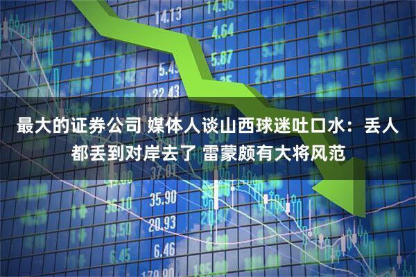 最大的证券公司 媒体人谈山西球迷吐口水：丢人都丢到对岸去了 雷蒙颇有大将风范