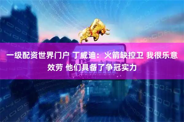 一级配资世界门户 丁威迪：火箭缺控卫 我很乐意效劳 他们具备了争冠实力