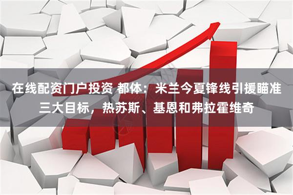 在线配资门户投资 都体：米兰今夏锋线引援瞄准三大目标，热苏斯、基恩和弗拉霍维奇