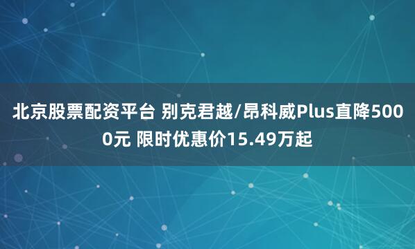 北京股票配资平台 别克君越/昂科威Plus直降5000元 限时优惠价15.49万起