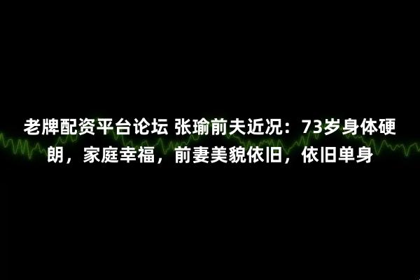 老牌配资平台论坛 张瑜前夫近况：73岁身体硬朗，家庭幸福，前妻美貌依旧，依旧单身