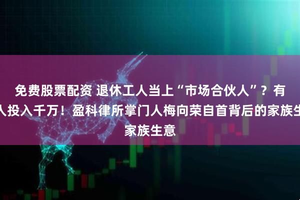 免费股票配资 退休工人当上“市场合伙人”？有老人投入千万！盈科律所掌门人梅向荣自首背后的家族生意