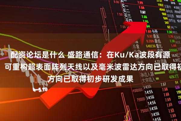 配资论坛是什么 盛路通信：在Ku/Ka波段有源相控阵天线、可重构超表面阵列天线以及毫米波雷达方向已取得初步研发成果