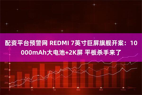 配资平台预警网 REDMI 7英寸巨屏旗舰开案：10000mAh大电池+2K屏 平板杀手来了