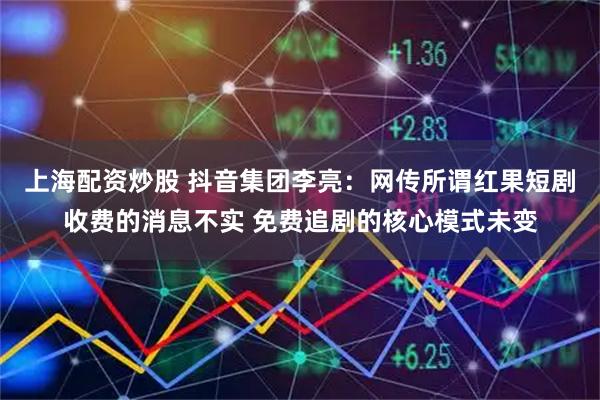 上海配资炒股 抖音集团李亮：网传所谓红果短剧收费的消息不实 免费追剧的核心模式未变