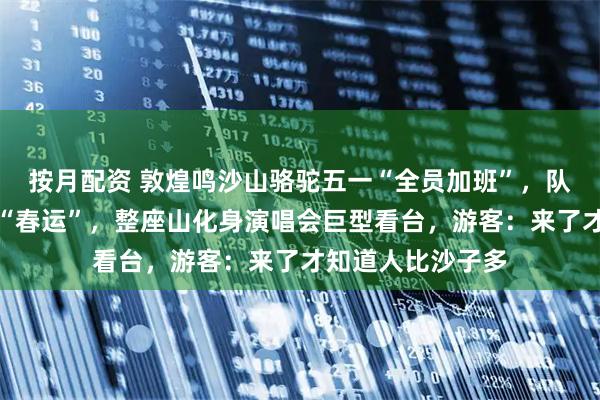 按月配资 敦煌鸣沙山骆驼五一“全员加班”，队伍绵延数里堪比“春运”，整座山化身演唱会巨型看台，游客：来了才知道人比沙子多
