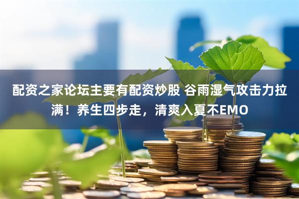 配资之家论坛主要有配资炒股 谷雨湿气攻击力拉满！养生四步走，清爽入夏不EMO
