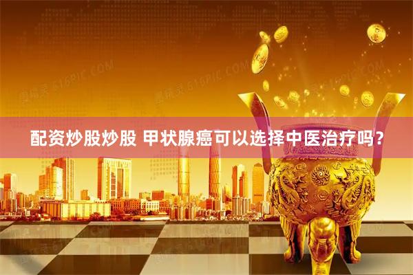 配资炒股炒股 甲状腺癌可以选择中医治疗吗？