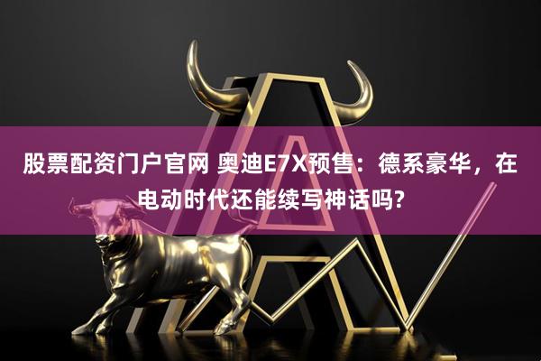 股票配资门户官网 奥迪E7X预售：德系豪华，在电动时代还能续写神话吗?