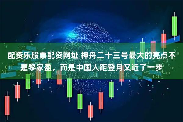 配资乐股票配资网址 神舟二十三号最大的亮点不是黎家盈，而是中国人距登月又近了一步