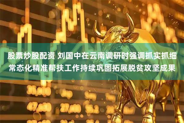 股票炒股配资 刘国中在云南调研时强调　　抓实抓细常态化精准帮扶工作　　持续巩固拓展脱贫攻坚成果