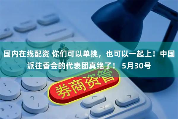 国内在线配资 你们可以单挑，也可以一起上！中国派往香会的代表团真绝了！ 5月30号