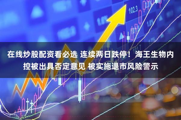 在线炒股配资看必选 连续两日跌停！海王生物内控被出具否定意见 被实施退市风险警示