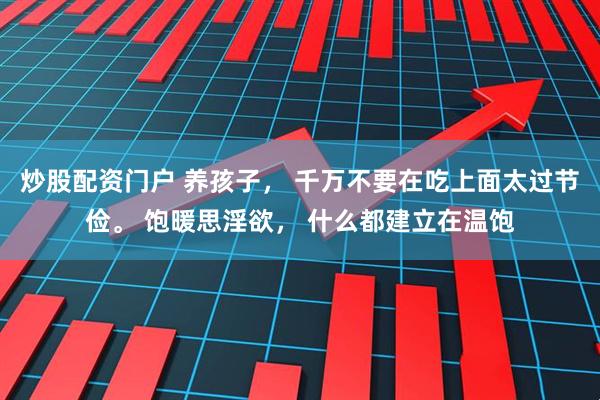 炒股配资门户 养孩子， 千万不要在吃上面太过节俭。 饱暖思淫欲， 什么都建立在温饱