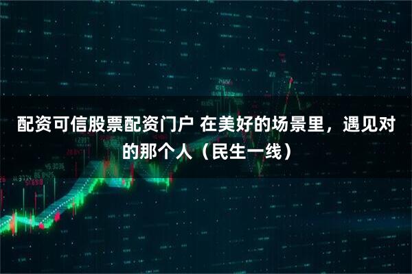 配资可信股票配资门户 在美好的场景里，遇见对的那个人（民生一线）