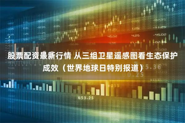 股票配资最新行情 从三组卫星遥感图看生态保护成效（世界地球日特别报道）