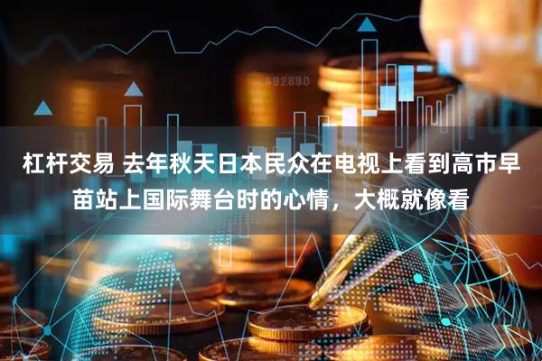 杠杆交易 去年秋天日本民众在电视上看到高市早苗站上国际舞台时的心情，大概就像看