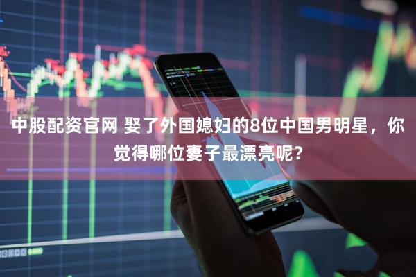 中股配资官网 娶了外国媳妇的8位中国男明星，你觉得哪位妻子最漂亮呢？