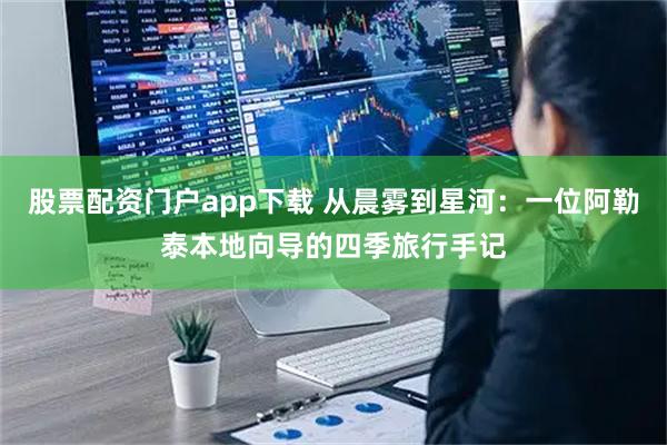 股票配资门户app下载 从晨雾到星河：一位阿勒泰本地向导的四季旅行手记