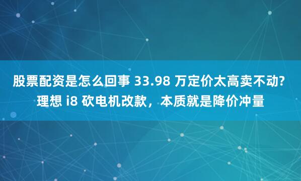 股票配资是怎么回事 33.98 万定价太高卖不动? 理想 i8 砍电机改款，本质就是降价冲量