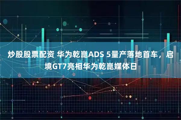 炒股股票配资 华为乾崑ADS 5量产落地首车，启境GT7亮相华为乾崑媒体日