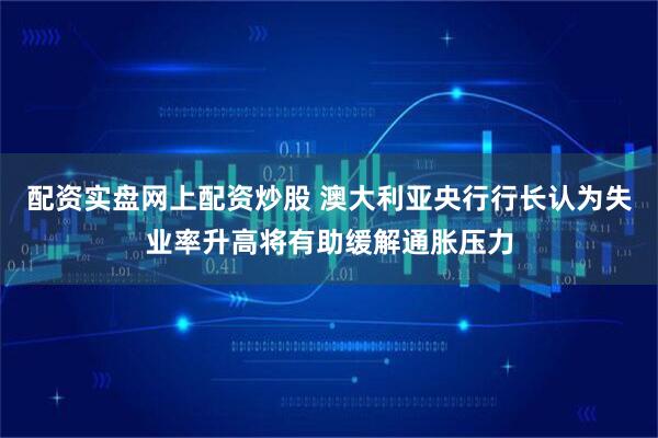 配资实盘网上配资炒股 澳大利亚央行行长认为失业率升高将有助缓解通胀压力