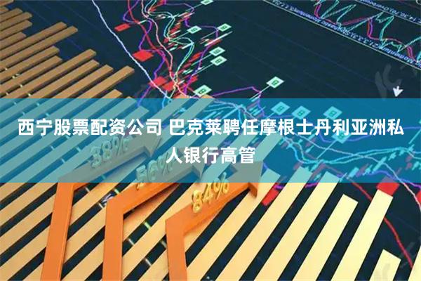 西宁股票配资公司 巴克莱聘任摩根士丹利亚洲私人银行高管