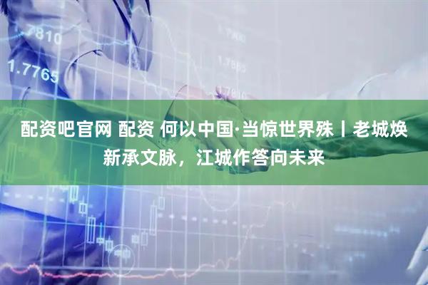 配资吧官网 配资 何以中国·当惊世界殊丨老城焕新承文脉，江城作答向未来
