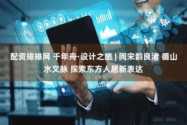 配资排排网 千年舟·设计之旅 | 阅宋韵良渚 循山水文脉 探索东方人居新表达